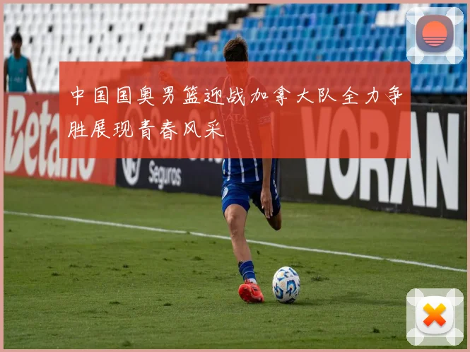 中国国奥男篮迎战加拿大队全力争胜展现青春风采