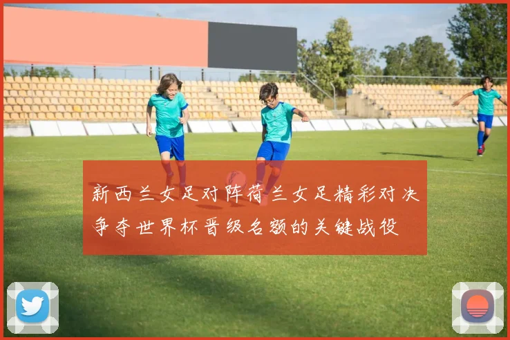 新西兰女足对阵荷兰女足精彩对决争夺世界杯晋级名额的关键战役