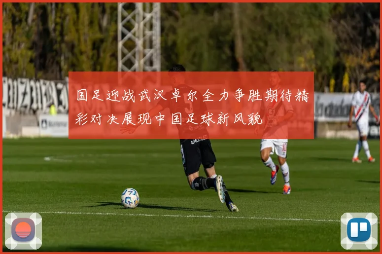 国足迎战武汉卓尔全力争胜期待精彩对决展现中国足球新风貌