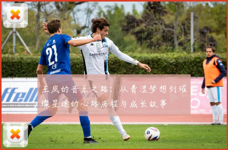 王岚的音乐之路：从青涩梦想到璀璨星途的心路历程与成长故事