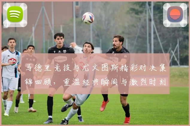 马德里竞技与尤文图斯精彩对决集锦回顾，重温经典瞬间与激烈时刻