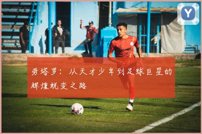 劳塔罗：从天才少年到足球巨星的辉煌蜕变之路