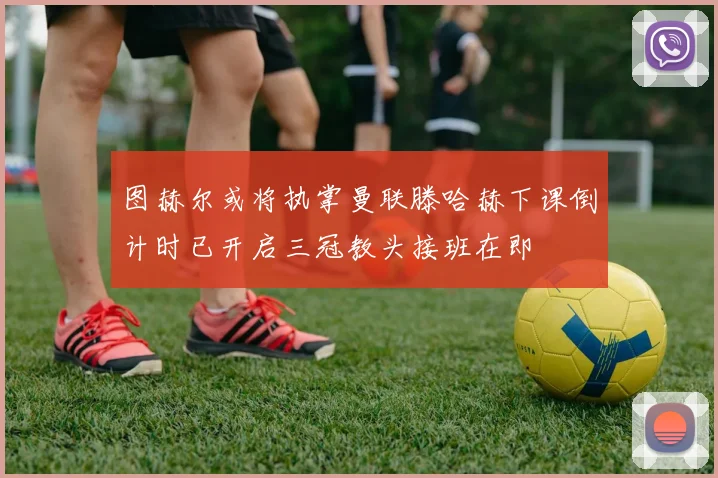 图赫尔或将执掌曼联滕哈赫下课倒计时已开启三冠教头接班在即