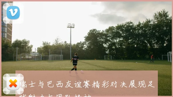 瑞士与巴西友谊赛精彩对决展现足球魅力与团队精神