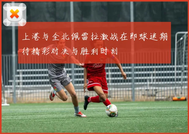 上港与全北佩雷拉激战在即球迷期待精彩对决与胜利时刻