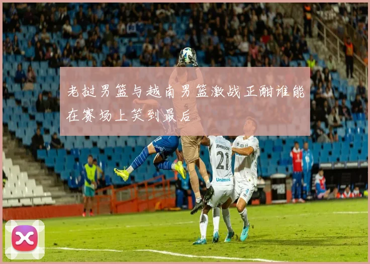 老挝男篮与越南男篮激战正酣谁能在赛场上笑到最后