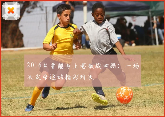 2016年鲁能与上港激战回顾：一场决定命运的精彩对决