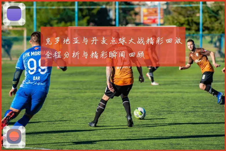 克罗地亚与丹麦点球大战精彩回放全程分析与精彩瞬间回顾