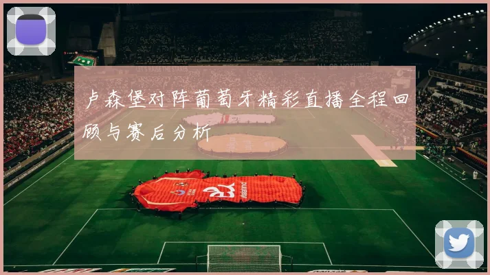 卢森堡对阵葡萄牙精彩直播全程回顾与赛后分析