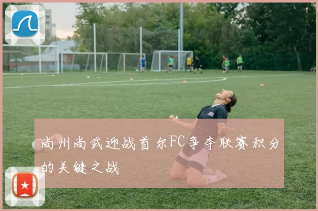 尚州尚武迎战首尔FC争夺联赛积分的关键之战