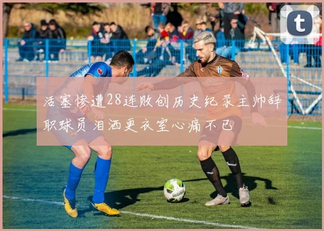 活塞惨遭28连败创历史纪录主帅辞职球员泪洒更衣室心痛不已