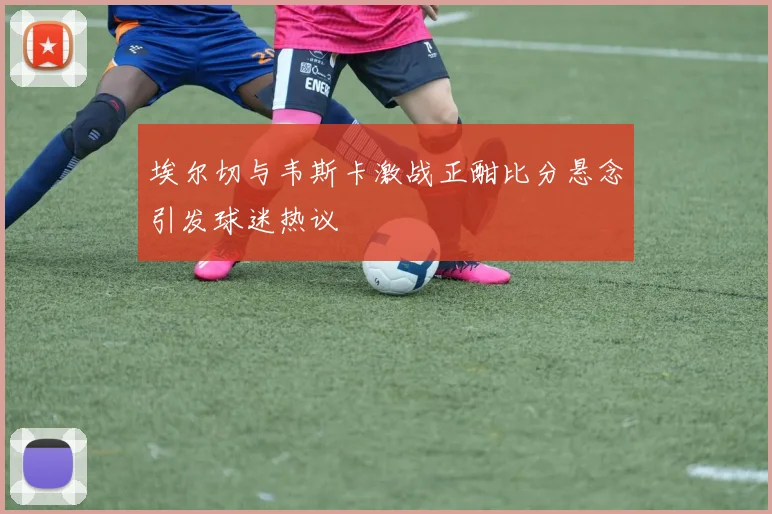 埃尔切与韦斯卡激战正酣比分悬念引发球迷热议