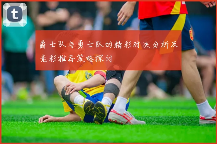 爵士队与勇士队的精彩对决分析及竞彩推荐策略探讨