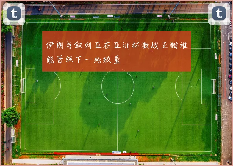 伊朗与叙利亚在亚洲杯激战正酣谁能晋级下一轮较量