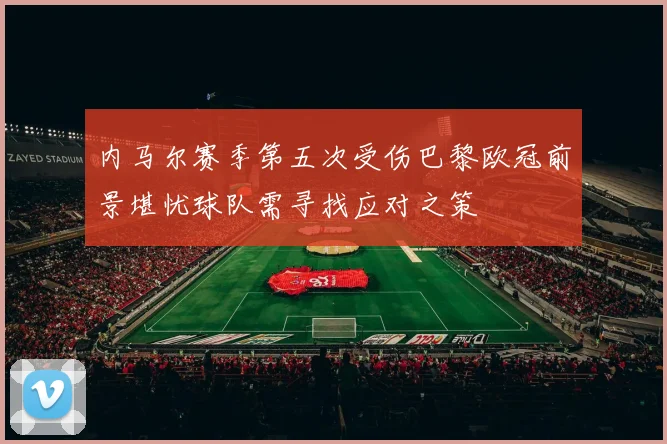 内马尔赛季第五次受伤巴黎欧冠前景堪忧球队需寻找应对之策