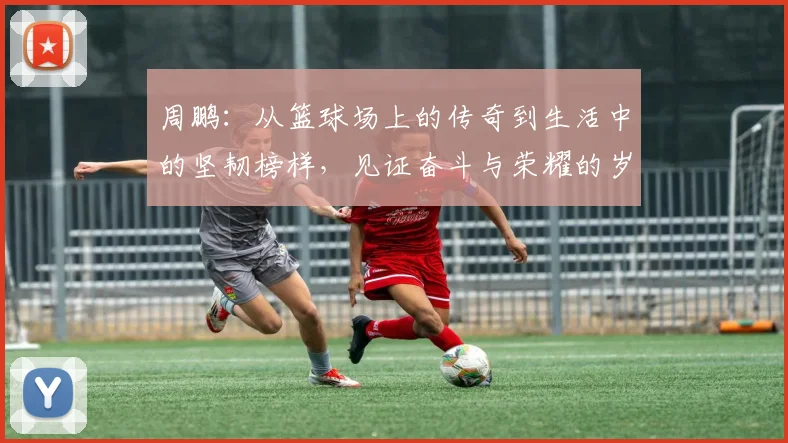 周鹏：从篮球场上的传奇到生活中的坚韧榜样，见证奋斗与荣耀的岁月