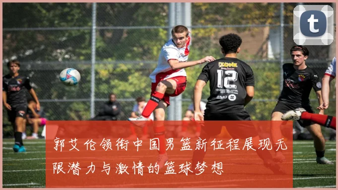 郭艾伦领衔中国男篮新征程展现无限潜力与激情的篮球梦想