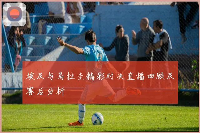 埃及与乌拉圭精彩对决直播回顾及赛后分析